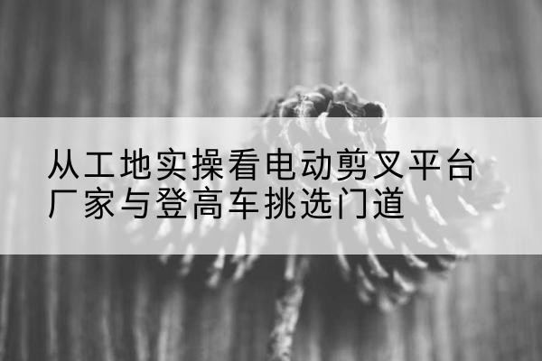 日照电动剪叉升降平台厂家-从工地实操看电动剪叉平台厂家与登高车挑选门道