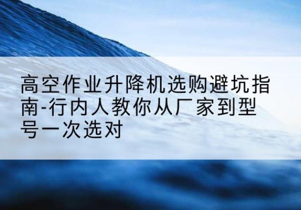 日照升降平台厂家-高空作业升降机选购避坑指南-行内人教你从厂家到型号一次选对