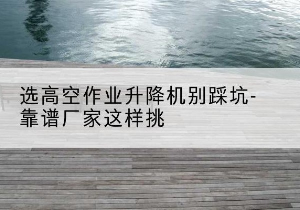 日照剪叉式升降机厂家-选高空作业升降机别踩坑-靠谱厂家这样挑