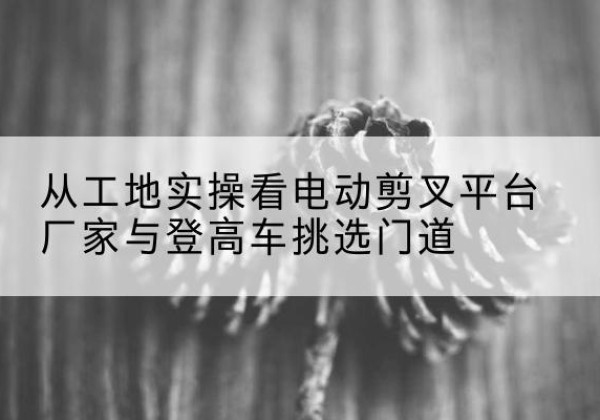 日照电动剪叉升降平台厂家-从工地实操看电动剪叉平台厂家与登高车挑选门道