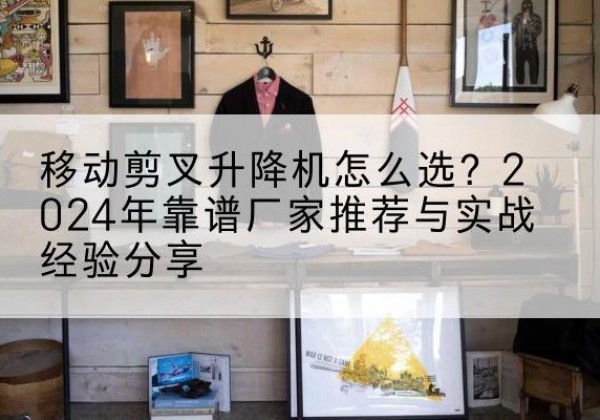 日照升降平台厂家推荐-移动剪叉升降机怎么选？2024年靠谱厂家推荐与实战经验分享