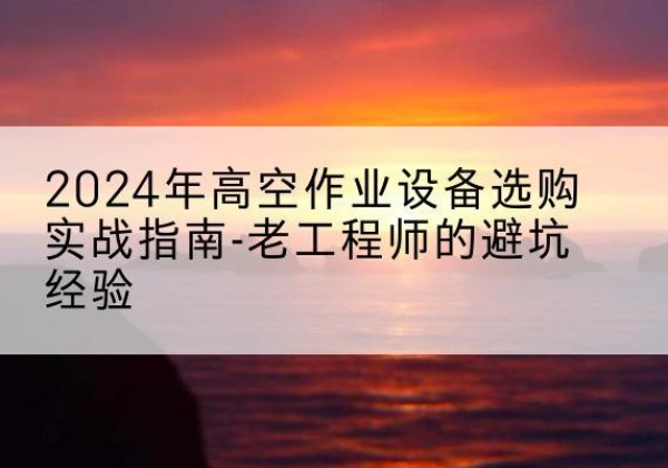 日照高空作业升降机厂家推荐-2024年高空作业设备选购实战指南-老工程师的避坑经验